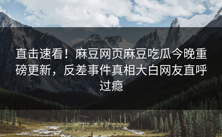 直击速看！麻豆网页麻豆吃瓜今晚重磅更新，反差事件真相大白网友直呼过瘾
