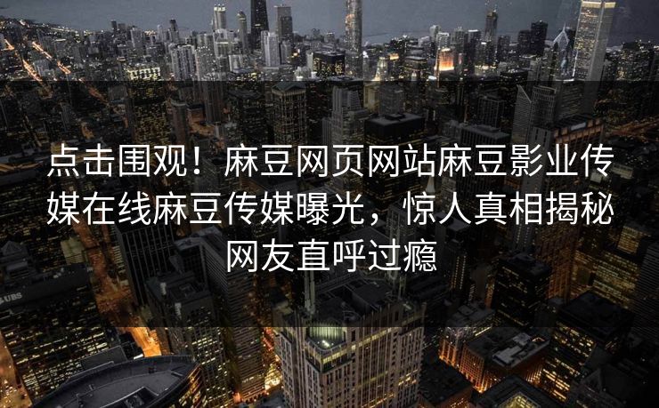 点击围观！麻豆网页网站麻豆影业传媒在线麻豆传媒曝光，惊人真相揭秘网友直呼过瘾