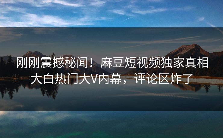 刚刚震撼秘闻！麻豆短视频独家真相大白热门大V内幕，评论区炸了