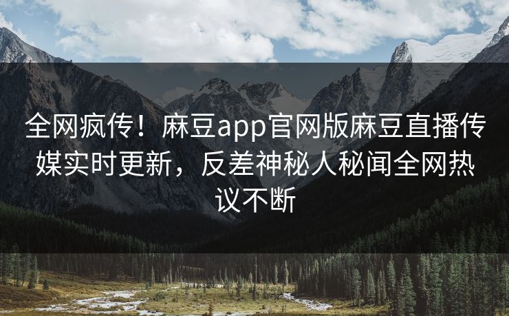 全网疯传！麻豆app官网版麻豆直播传媒实时更新，反差神秘人秘闻全网热议不断
