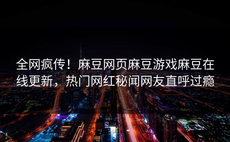 全网疯传！麻豆网页麻豆游戏麻豆在线更新，热门网红秘闻网友直呼过瘾