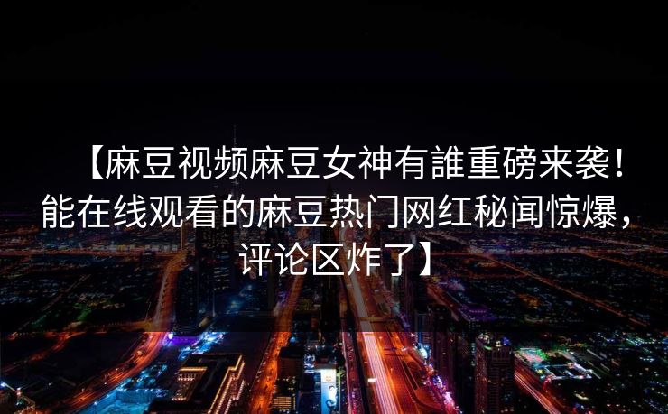 【麻豆视频麻豆女神有誰重磅来袭！能在线观看的麻豆热门网红秘闻惊爆，评论区炸了】