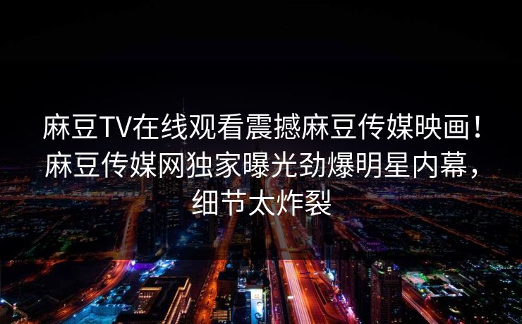 麻豆TV在线观看震撼麻豆传媒映画！麻豆传媒网独家曝光劲爆明星内幕，细节太炸裂