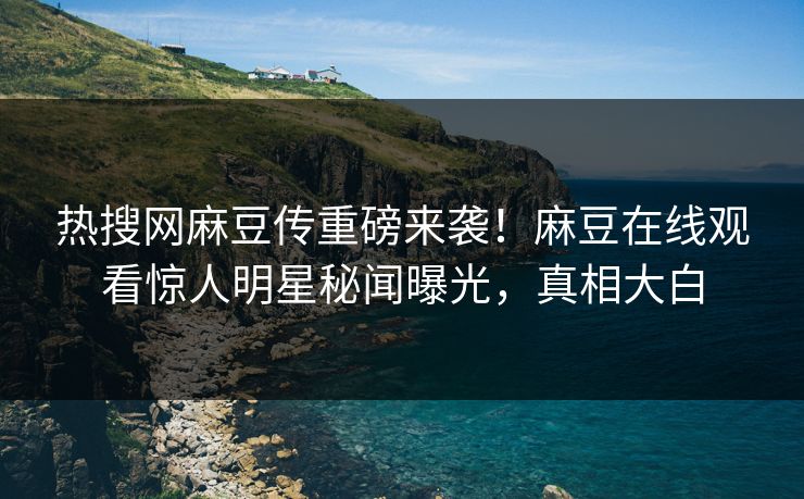 热搜网麻豆传重磅来袭！麻豆在线观看惊人明星秘闻曝光，真相大白