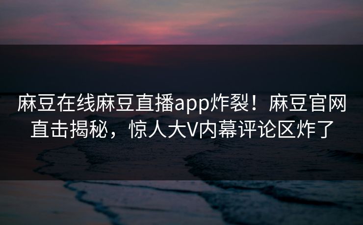 麻豆在线麻豆直播app炸裂！麻豆官网直击揭秘，惊人大V内幕评论区炸了