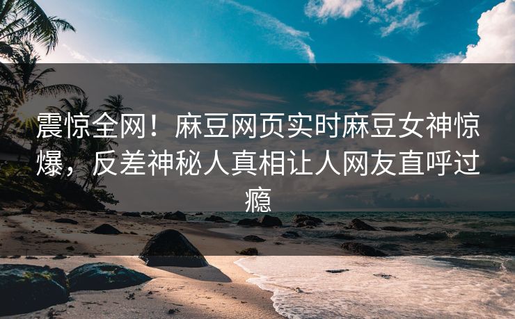震惊全网！麻豆网页实时麻豆女神惊爆，反差神秘人真相让人网友直呼过瘾