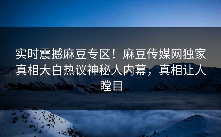 实时震撼麻豆专区！麻豆传媒网独家真相大白热议神秘人内幕，真相让人瞠目