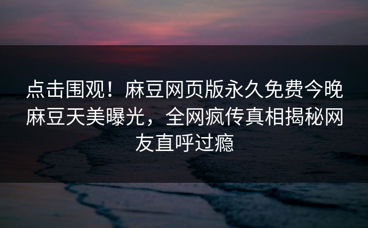 点击围观！麻豆网页版永久免费今晚麻豆天美曝光，全网疯传真相揭秘网友直呼过瘾