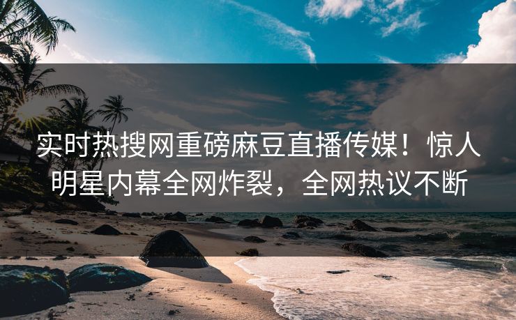 实时热搜网重磅麻豆直播传媒！惊人明星内幕全网炸裂，全网热议不断