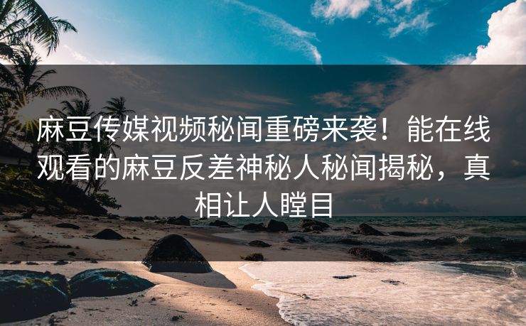 麻豆传媒视频秘闻重磅来袭！能在线观看的麻豆反差神秘人秘闻揭秘，真相让人瞠目