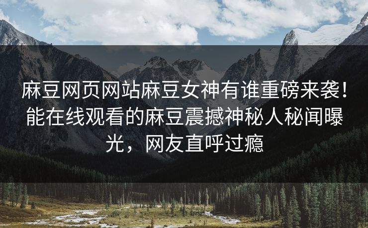 麻豆网页网站麻豆女神有谁重磅来袭！能在线观看的麻豆震撼神秘人秘闻曝光，网友直呼过瘾