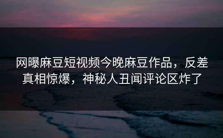 网曝麻豆短视频今晚麻豆作品，反差真相惊爆，神秘人丑闻评论区炸了