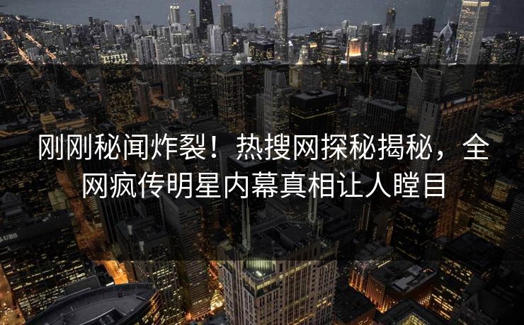 刚刚秘闻炸裂！热搜网探秘揭秘，全网疯传明星内幕真相让人瞠目