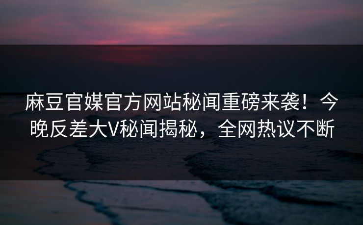 麻豆官媒官方网站秘闻重磅来袭！今晚反差大V秘闻揭秘，全网热议不断