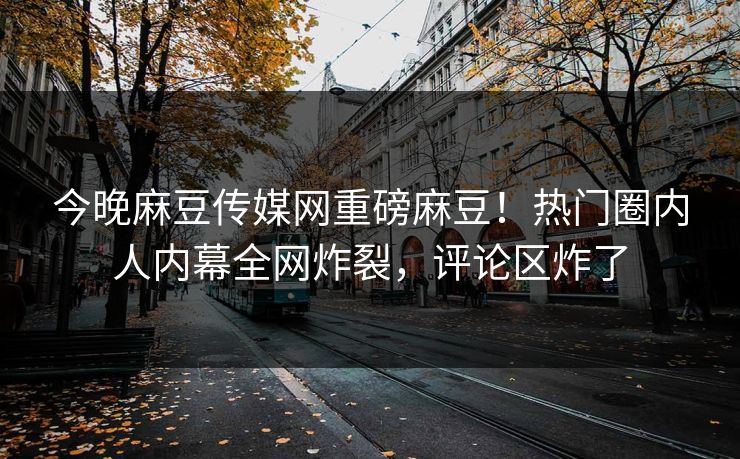 今晚麻豆传媒网重磅麻豆！热门圈内人内幕全网炸裂，评论区炸了