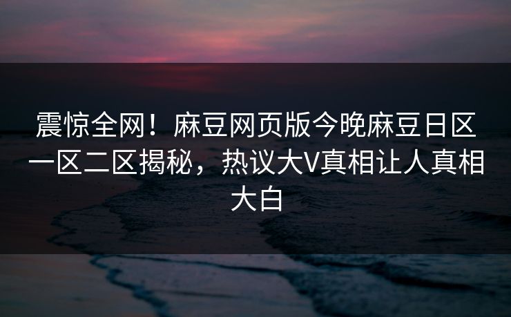 震惊全网！麻豆网页版今晚麻豆日区一区二区揭秘，热议大V真相让人真相大白