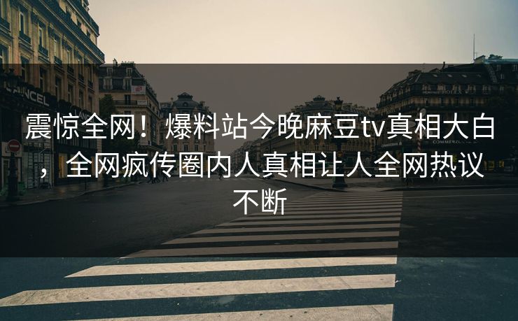 震惊全网！爆料站今晚麻豆tv真相大白，全网疯传圈内人真相让人全网热议不断