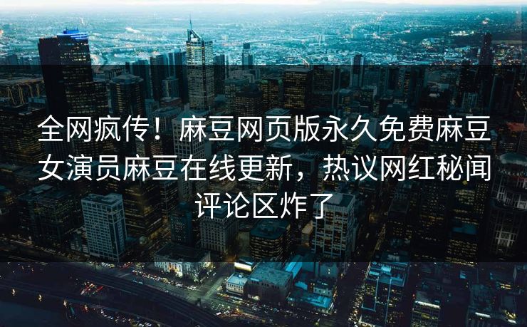 全网疯传！麻豆网页版永久免费麻豆女演员麻豆在线更新，热议网红秘闻评论区炸了