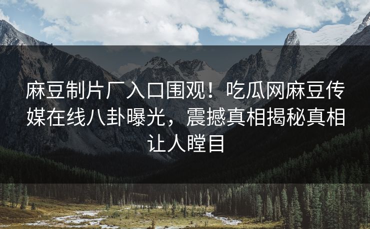 麻豆制片厂入口围观！吃瓜网麻豆传媒在线八卦曝光，震撼真相揭秘真相让人瞠目