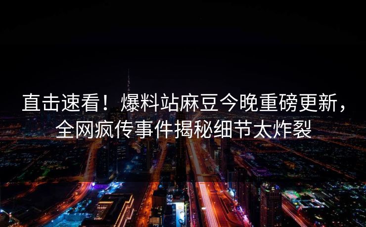 直击速看！爆料站麻豆今晚重磅更新，全网疯传事件揭秘细节太炸裂
