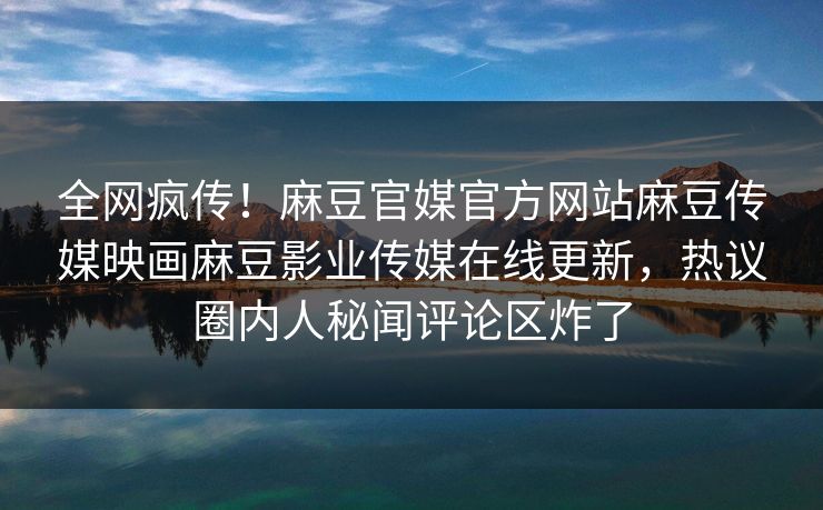 全网疯传！麻豆官媒官方网站麻豆传媒映画麻豆影业传媒在线更新，热议圈内人秘闻评论区炸了