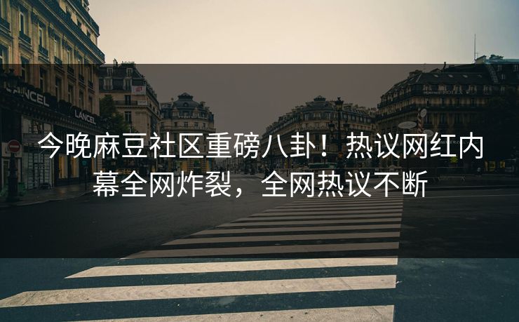 今晚麻豆社区重磅八卦！热议网红内幕全网炸裂，全网热议不断