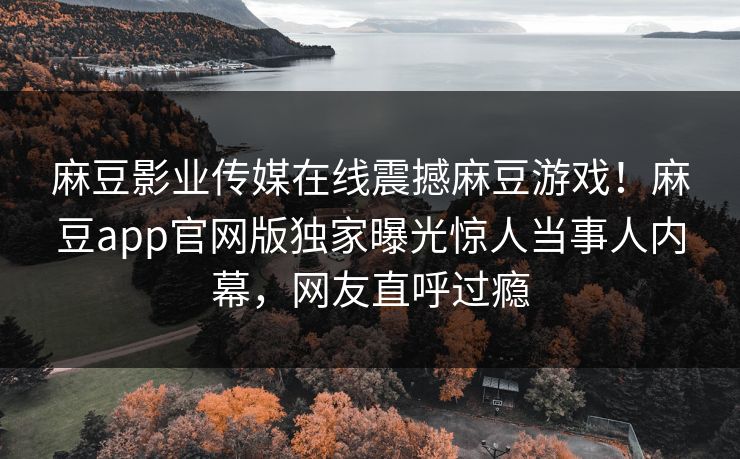 麻豆影业传媒在线震撼麻豆游戏！麻豆app官网版独家曝光惊人当事人内幕，网友直呼过瘾