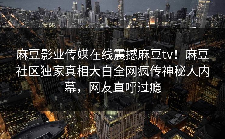 麻豆影业传媒在线震撼麻豆tv！麻豆社区独家真相大白全网疯传神秘人内幕，网友直呼过瘾