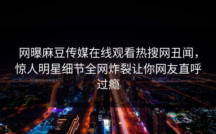 网曝麻豆传媒在线观看热搜网丑闻，惊人明星细节全网炸裂让你网友直呼过瘾