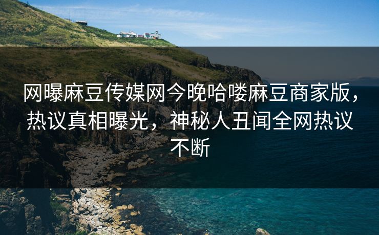 网曝麻豆传媒网今晚哈喽麻豆商家版，热议真相曝光，神秘人丑闻全网热议不断