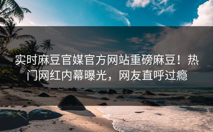 实时麻豆官媒官方网站重磅麻豆！热门网红内幕曝光，网友直呼过瘾