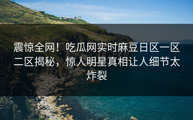 震惊全网！吃瓜网实时麻豆日区一区二区揭秘，惊人明星真相让人细节太炸裂