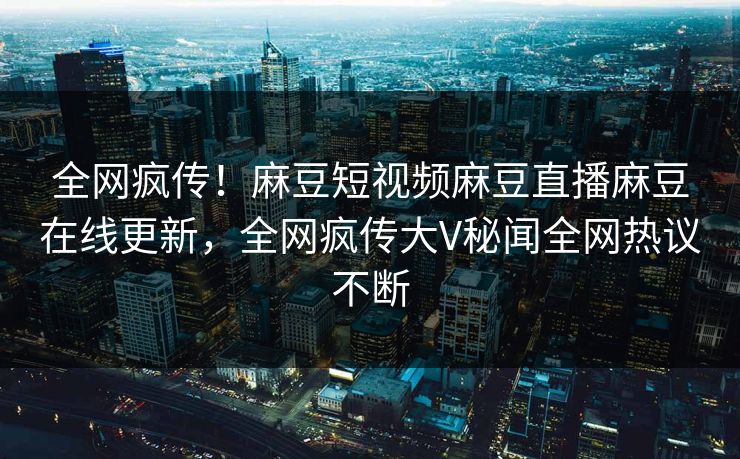全网疯传！麻豆短视频麻豆直播麻豆在线更新，全网疯传大V秘闻全网热议不断