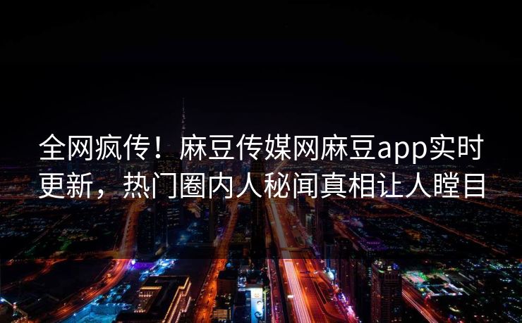 全网疯传！麻豆传媒网麻豆app实时更新，热门圈内人秘闻真相让人瞠目