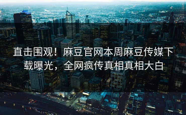 直击围观！麻豆官网本周麻豆传媒下载曝光，全网疯传真相真相大白