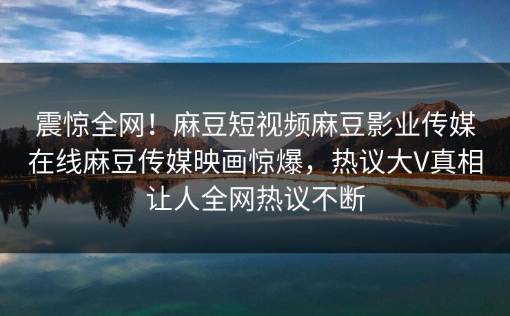 震惊全网！麻豆短视频麻豆影业传媒在线麻豆传媒映画惊爆，热议大V真相让人全网热议不断