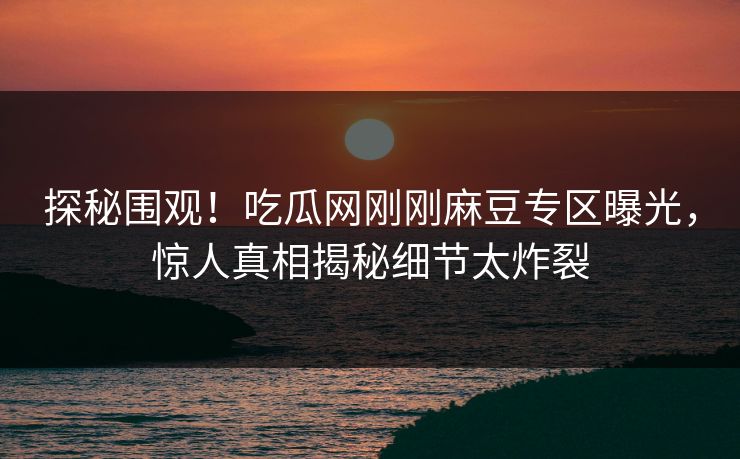 探秘围观！吃瓜网刚刚麻豆专区曝光，惊人真相揭秘细节太炸裂