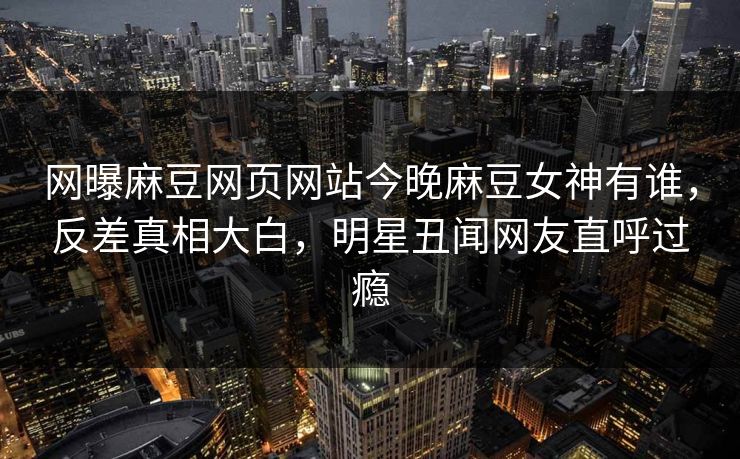 网曝麻豆网页网站今晚麻豆女神有谁，反差真相大白，明星丑闻网友直呼过瘾