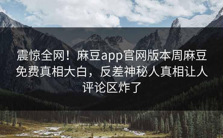 震惊全网！麻豆app官网版本周麻豆免费真相大白，反差神秘人真相让人评论区炸了