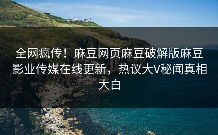 全网疯传！麻豆网页麻豆破解版麻豆影业传媒在线更新，热议大V秘闻真相大白
