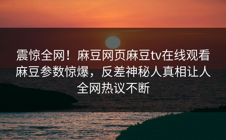 震惊全网！麻豆网页麻豆tv在线观看麻豆参数惊爆，反差神秘人真相让人全网热议不断