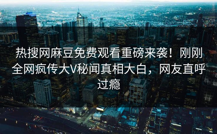 热搜网麻豆免费观看重磅来袭！刚刚全网疯传大V秘闻真相大白，网友直呼过瘾