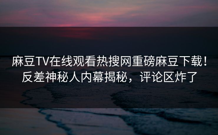 麻豆TV在线观看热搜网重磅麻豆下载！反差神秘人内幕揭秘，评论区炸了