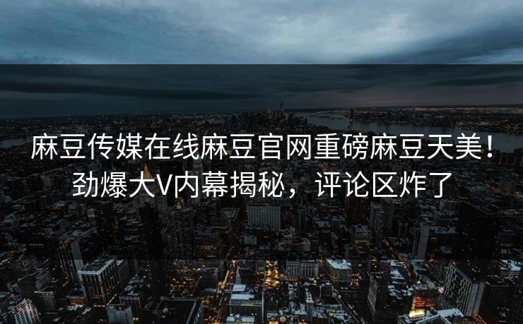 麻豆传媒在线麻豆官网重磅麻豆天美！劲爆大V内幕揭秘，评论区炸了
