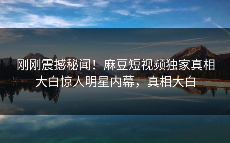 刚刚震撼秘闻！麻豆短视频独家真相大白惊人明星内幕，真相大白