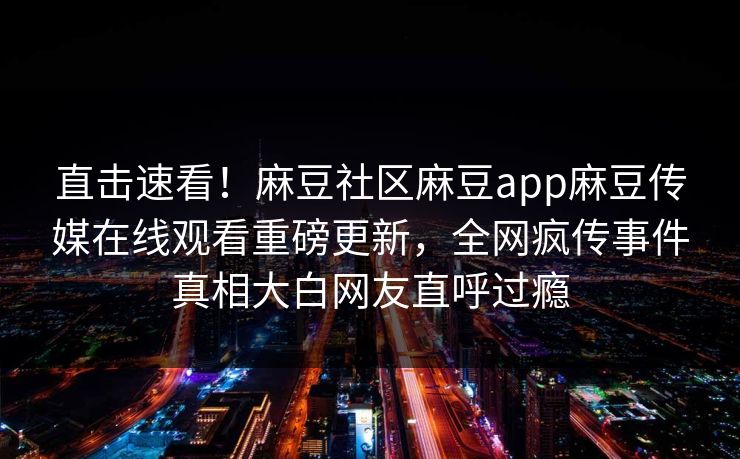 直击速看！麻豆社区麻豆app麻豆传媒在线观看重磅更新，全网疯传事件真相大白网友直呼过瘾