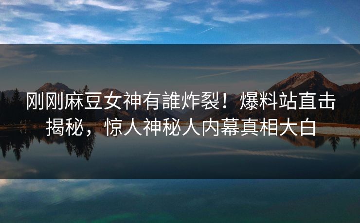 刚刚麻豆女神有誰炸裂！爆料站直击揭秘，惊人神秘人内幕真相大白