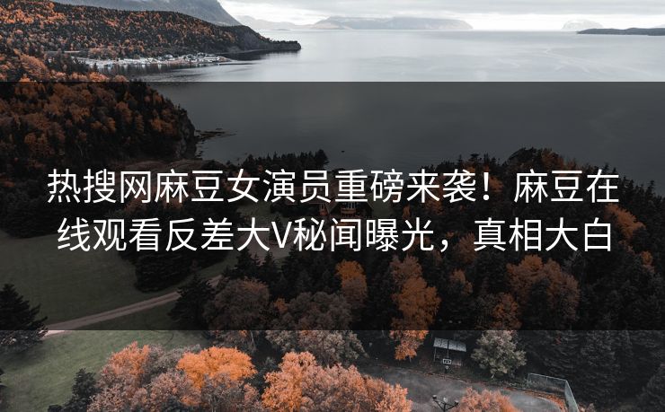 热搜网麻豆女演员重磅来袭！麻豆在线观看反差大V秘闻曝光，真相大白