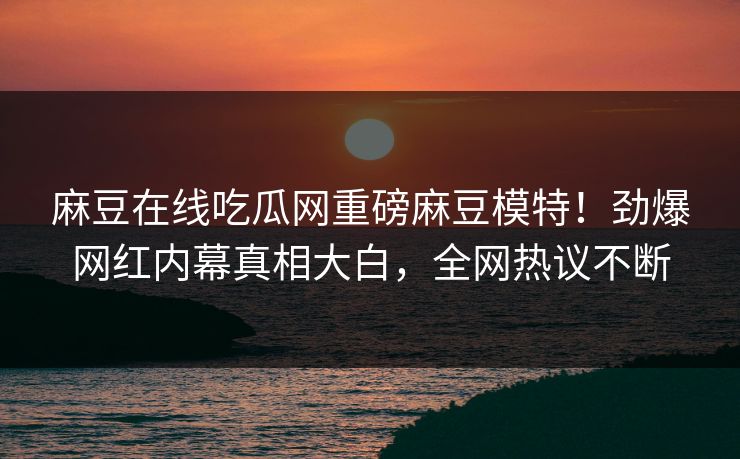 麻豆在线吃瓜网重磅麻豆模特！劲爆网红内幕真相大白，全网热议不断