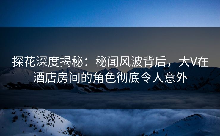 探花深度揭秘：秘闻风波背后，大V在酒店房间的角色彻底令人意外